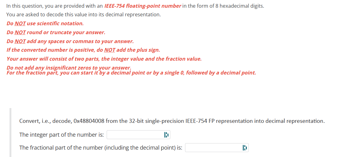 In this question, you are provided with an IEEE-754 floating-point number in the form of 8 hexadecimal digits.
You are asked to decode this value into its decimal representation.
Do NOT use scientific notation.
Do NOT round or truncate your answer.
Do NOT add any spaces or commas to your answer.
If the converted number is positive, do NOT add the plus sign.
Your answer will consist of two parts, the integer value and the fraction value.
Do not add any insignificant zeros to your answer.
For the fraction part, you can start it by a decimal point or by a single 0, followed by a decimal point.
Convert, i.e., decode, 0x48804008 from the 32-bit single-precision IEEE-754 FP representation into decimal representation.
The integer part of the number is:
D
The fractional part of the number (including the decimal point) is:
b