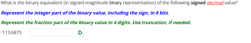 What is the binary equivalent (in signed-magnitude binary representation) of the following signed decimal value?
Represent the integer part of the binary value, including the sign, in 8 bits.
Represent the fraction part of the binary value in 4 digits. Use truncation, if needed.
-113.6875
B