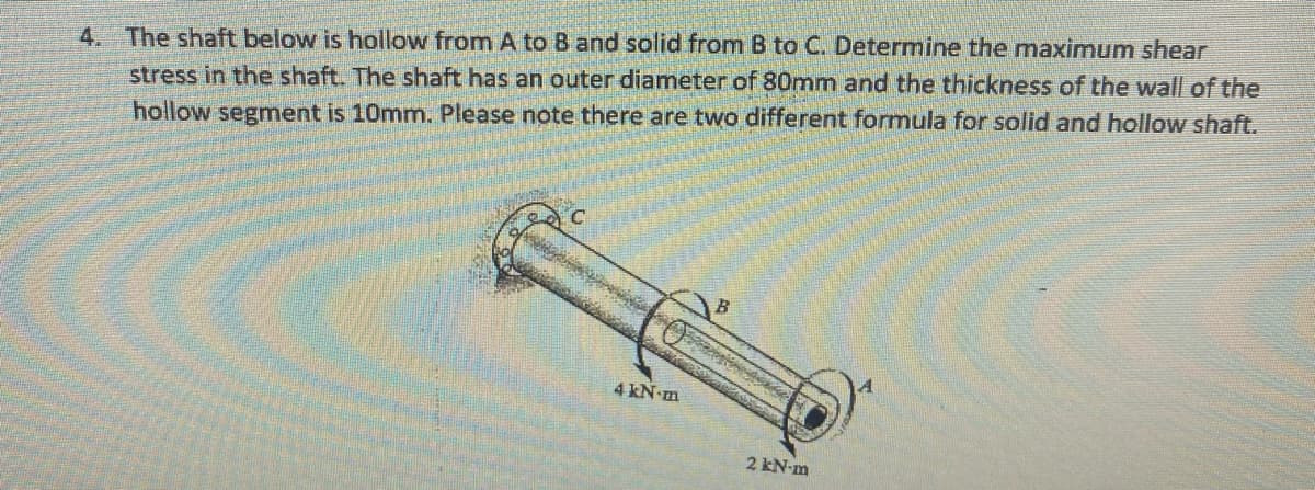 4. The shaft below is hollow from A to B and solid from B to C. Determine the maximum shear
stress in the shaft. The shaft has an outer diameter of 80mm and the thickness of the wall of the
hollow segment is 10mm. Please note there are two different formula for solid and hollow shaft.
4 kN-m
2 kN-m
