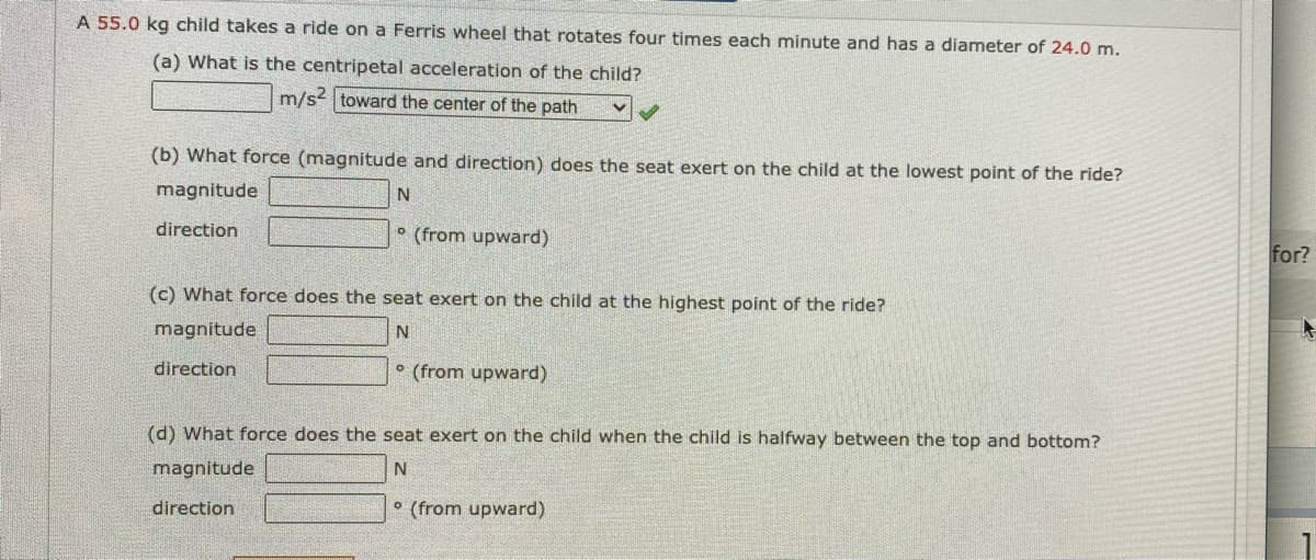 A 55.0 kg child takes a ride on a Ferris wheel that rotates four times each minute and has a diameter of 24.0 m.
(a) What is the centripetal acceleration of the child?
m/s? toward the center of the path
(b) What force (magnitude and direction) does the seat exert on the child at the lowest point of the ride?
magnitude
direction
° (from upward)
for?
(c) What force does the seat exert on the child at the highest point of the ride?
magnitude
direction
° (from upward)
(d) What force does the seat exert on the child when the child is halfway between the top and bottom?
magnitude
direction
° (from upward)
