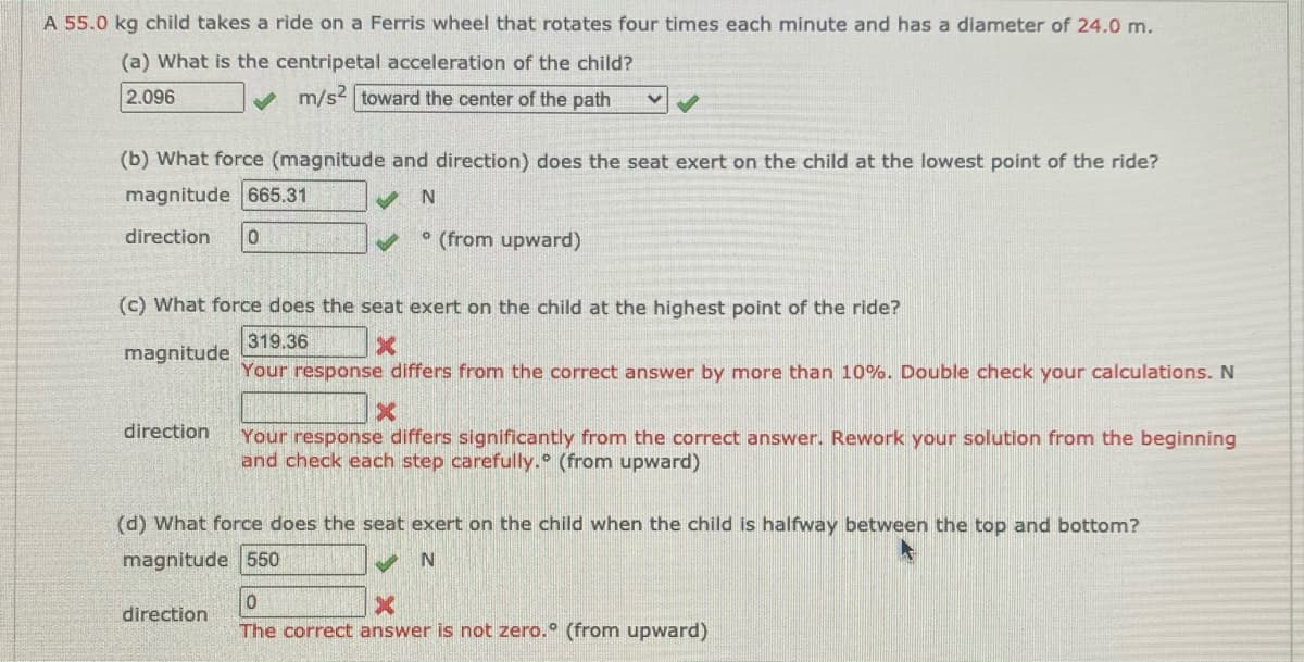 A 55.0 kg child takes a ride on a Ferris wheel that rotates four times each minute and has a diameter of 24.0 m.
(a) What is the centripetal acceleration of the child?
2.096
v m/s2 toward the center of the path
(b) What force (magnitude and direction) does the seat exert on the child at the lowest point of the ride?
magnitude 665.31
direction
• (from upward)
(c) What force does the seat exert on the child at the highest point of the ride?
319.36
magnitude
Your response differs from the correct answer by more than 10%. Double check your calculations. N
direction
Your response differs significantly from the correct answer. Rework your solution from the beginning
and check each step carefully. (from upward)
(d) What force does the seat exert on the child when the child is halfway between the top and bottom?
magnitude 550
direction
The correct answer is not zero. (from upward)
