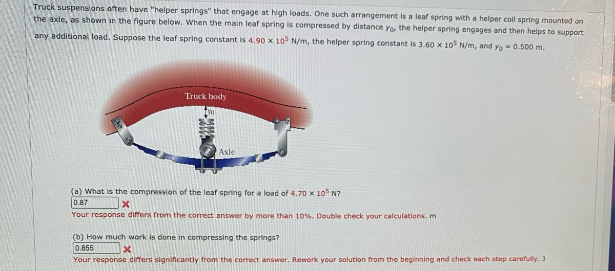 Truck suspensions often have "helper springs" that engage at high loads. One such arrangement is a leaf spring with a helper coil spring mounted on
the axle, as shown in the figure below. When the main leaf spring is compressed by distance yo, the helper spring engages and then helps to support
any additional load. Suppose the leaf spring constant is 4.90 x 105 N/m, the helper spring constant is 3.60 x 105 N/m, and yo = 0.500 m.
Truck body
Axle
(a) What is the compression of the leaf spring for a load of 4.70 x 105 N?
0.87
Your response differs from the correct answer by more than 10%. Double check your calculations. m
(b) How much work is done in compressing the springs?
0.855
Your response differs significantly from the correct answer. Rework your solution from the beginning and check each step carefully. J
