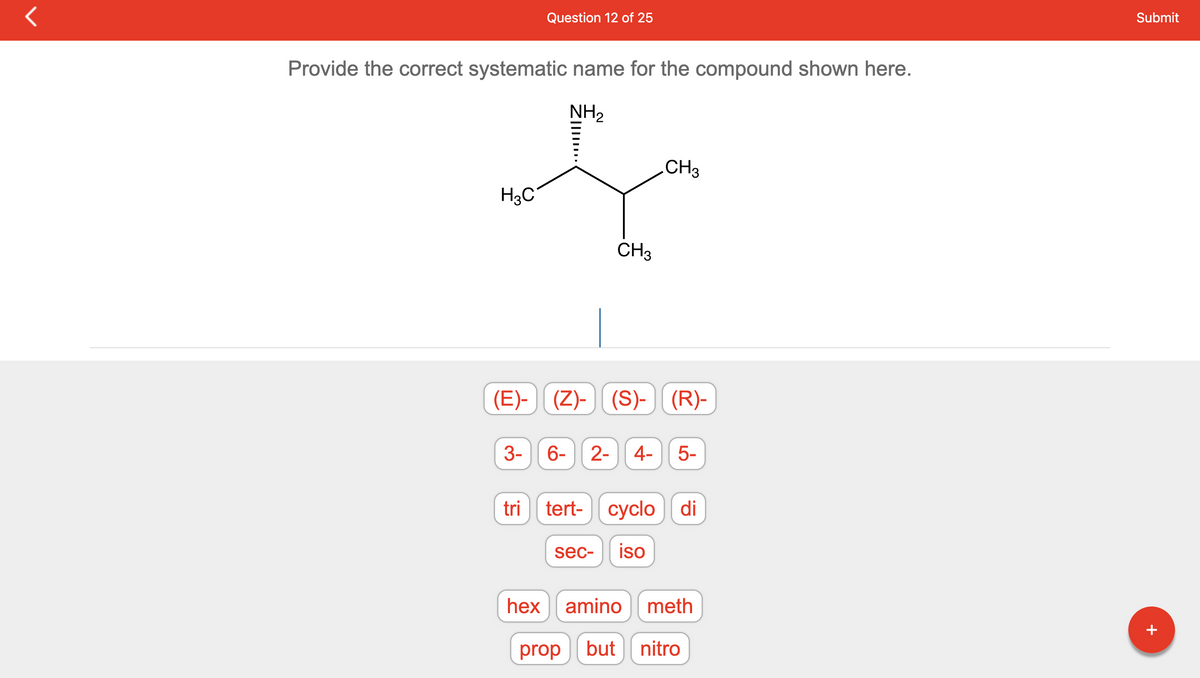 Provide the correct systematic name for the compound shown here.
NH₂
H3C
Question 12 of 25
3-
Z|IIII...
(E)- (Z)-(S)-
CH3
hex
CH3
(S)- | (R)-
6- 2- 4- 5-
tri tert- cyclo di
sec- iso
amino meth
prop but nitro
Submit
+
