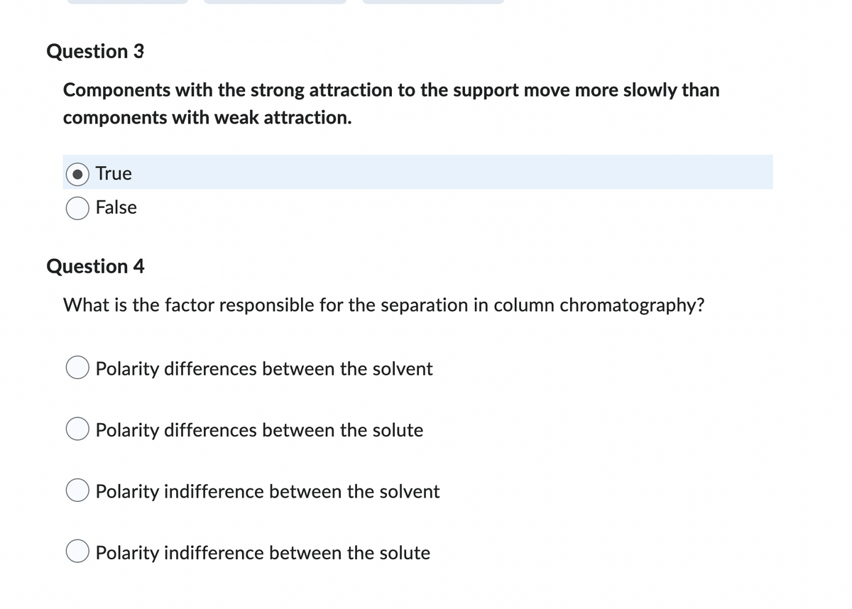 Question 3
Components with the strong attraction to the support move more slowly than
components with weak attraction.
True
False
Question 4
What is the factor responsible for the separation in column chromatography?
Polarity differences between the solvent
Polarity differences between the solute
Polarity indifference between the solvent
Polarity indifference between the solute