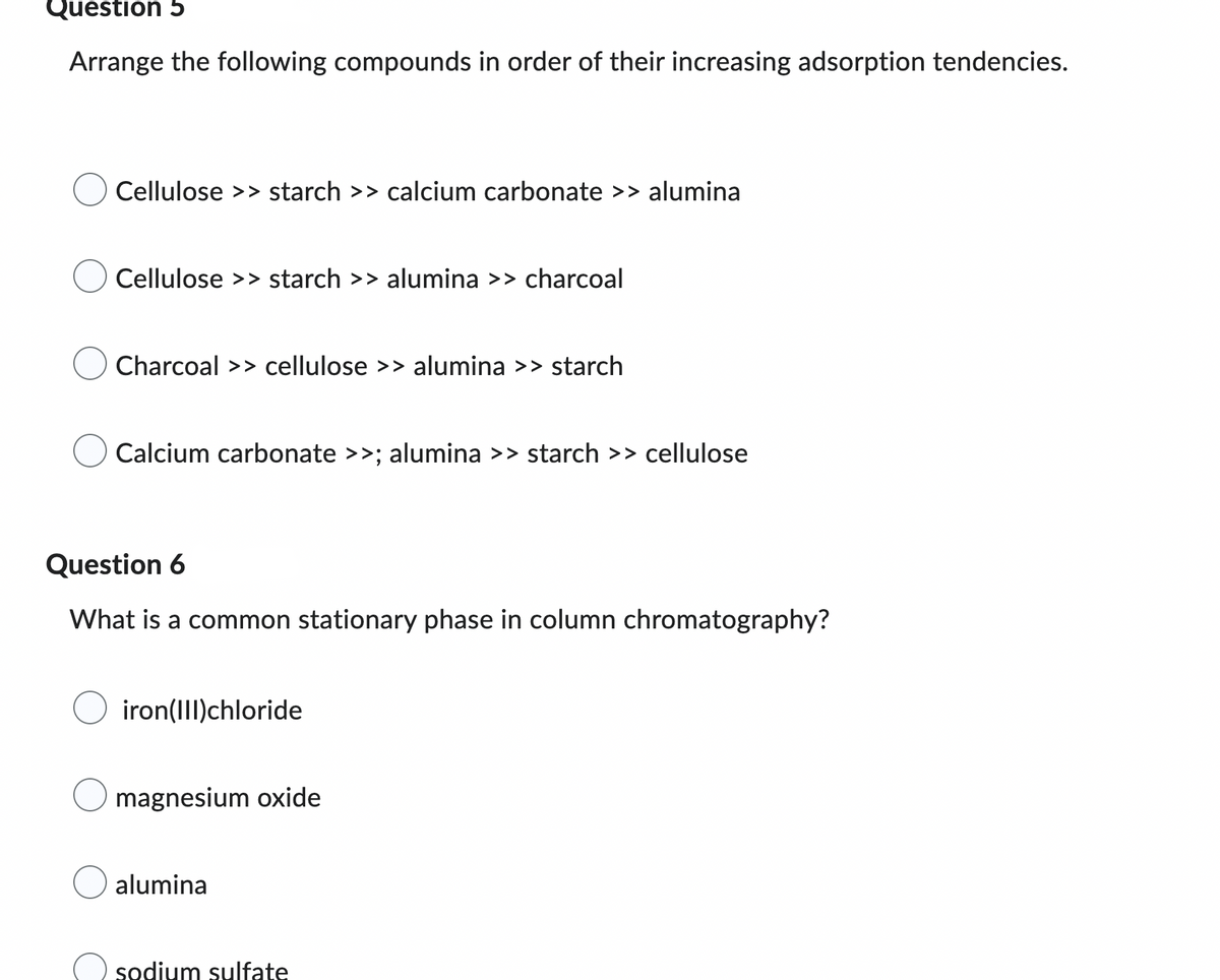 Question 5
Arrange the following compounds in order of their increasing adsorption tendencies.
Cellulose >> starch >> calcium carbonate >> alumina
Cellulose >> starch >> alumina >> charcoal
Charcoal >> cellulose >> alumina >> starch
Calcium carbonate >>; alumina >> starch >> cellulose
Question 6
What is a common stationary phase in column chromatography?
O iron(III)chloride
magnesium oxide
alumina
sodium sulfate