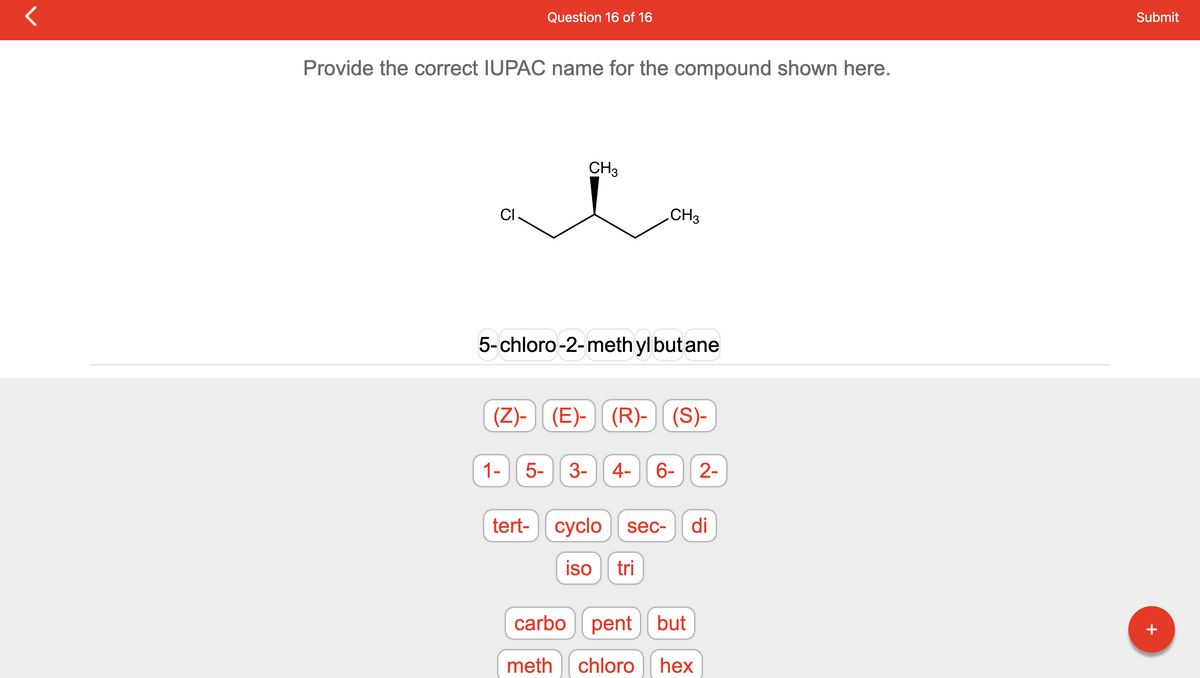 Provide the correct IUPAC name for the compound shown here.
CI
Question 16 of 16
1-
CH3
5-chloro-2-methyl but ane
5-
(Z)-(E)- (R)-(S)-
CH3
3-
4- 6- 2-
tert- cyclo sec-
iso tri
di
carbo pent but
meth
chloro hex
Submit
+