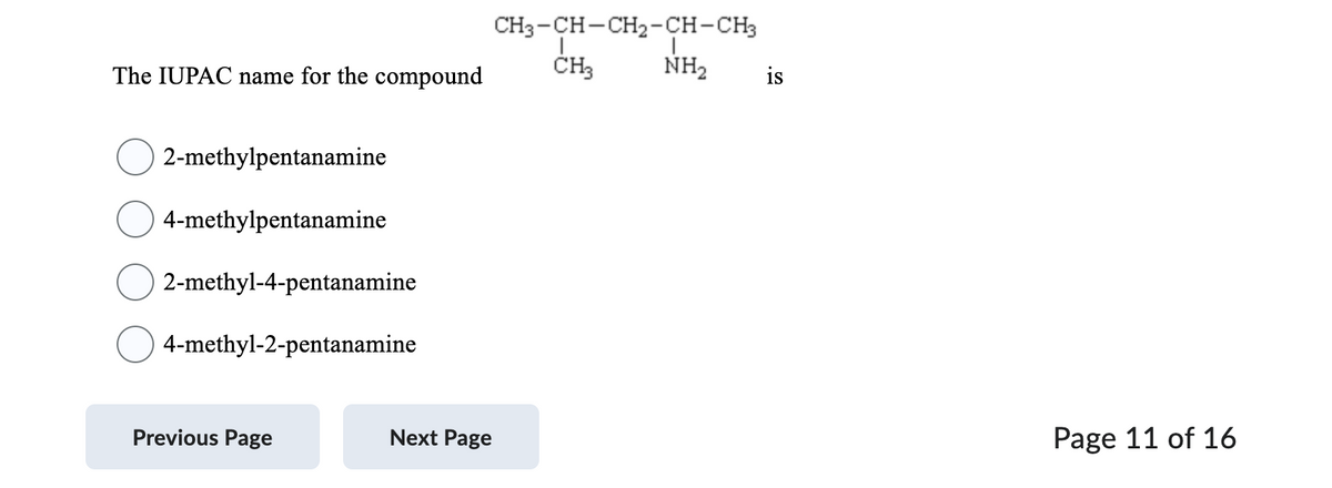The IUPAC name for the compound
2-methylpentanamine
4-methylpentanamine
2-methyl-4-pentanamine
4-methyl-2-pentanamine
Previous Page
Next Page
CH3-CH-CH₂-CH-CH3
CH3
NH₂
is
Page 11 of 16