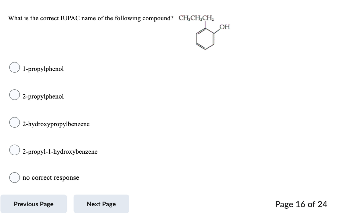 What is the correct IUPAC name of the following compound? CH₂CH₂CH₂
OH
you
1-propylphenol
2-propylphenol
2-hydroxypropylbenzene
2-propyl-1-hydroxybenzene
no correct response
Previous Page
Next Page
Page 16 of 24