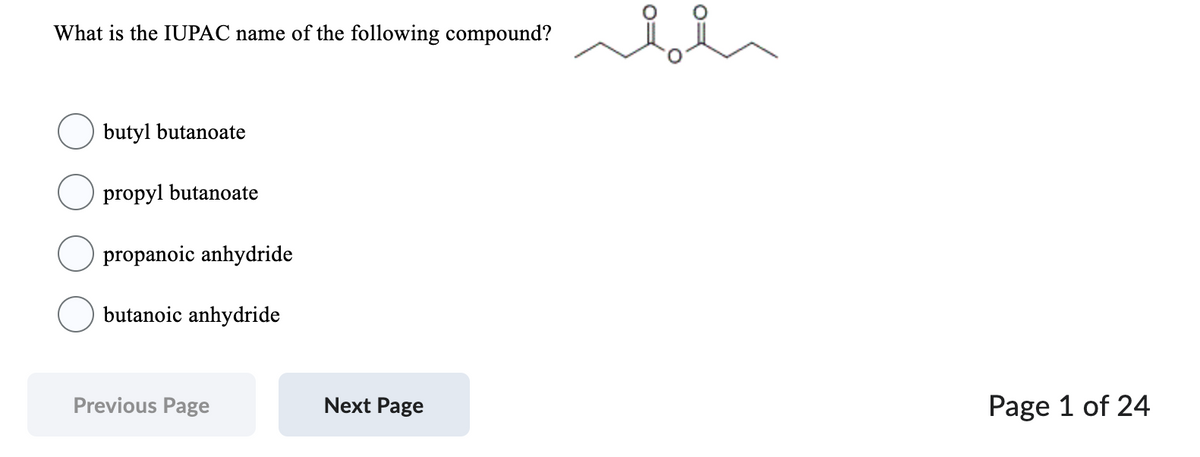 What is the IUPAC name of the following compound?
butyl butanoate
propyl butanoate
propanoic anhydride
butanoic anhydride
Previous Page
Next Page
Page 1 of 24