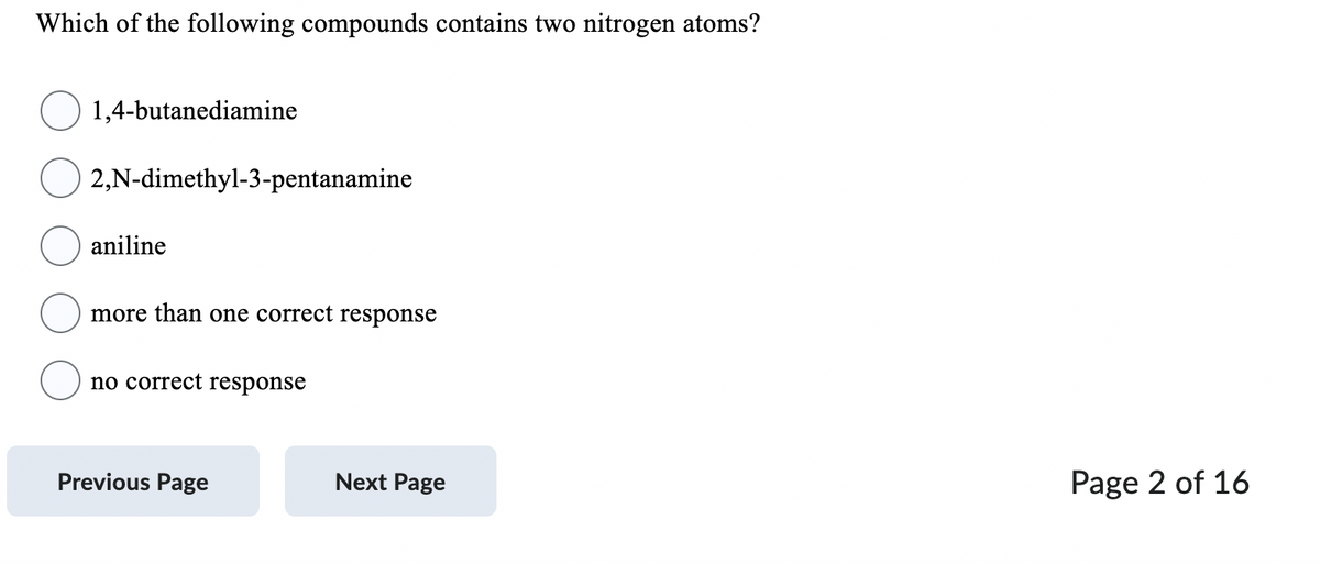 Which of the following compounds contains two nitrogen atoms?
1,4-butanediamine
2,N-dimethyl-3-pentanamine
aniline
more than one correct response
no correct response
Previous Page
Next Page
Page 2 of 16