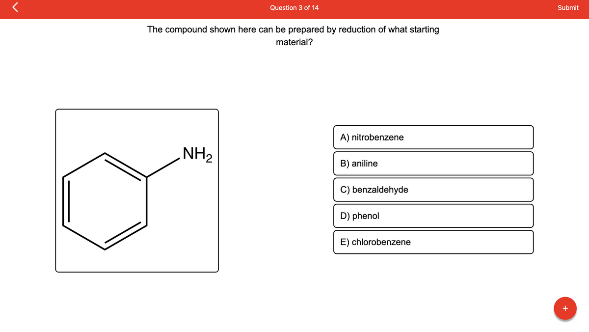 r
Question 3 of 14
The compound shown here can be prepared by reduction of what starting
material?
NH₂
A) nitrobenzene
B) aniline
C) benzaldehyde
D) phenol
E) chlorobenzene
Submit
+