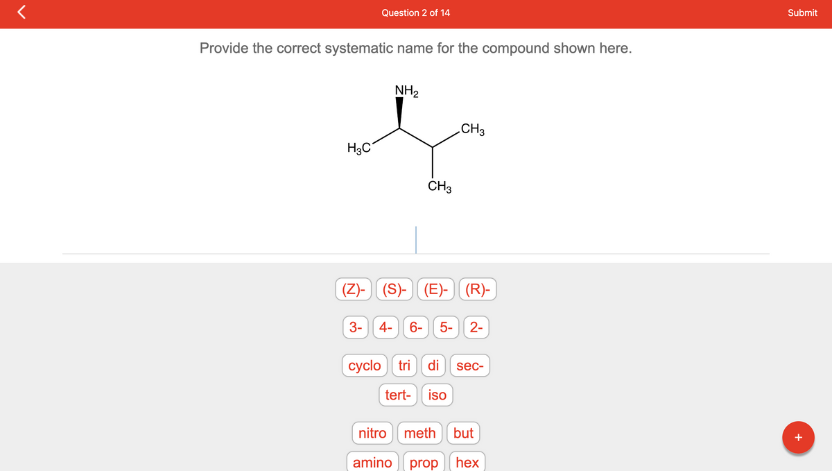 Provide the correct systematic name for the compound shown here.
H3C
(Z)-
Question 2 of 14
3-
NH₂
CH3
CH3
(S)-(E)- (R)-
4- 6- 5- 2-
cyclo tri di sec-
tert- iso
nitro meth but
amino prop
hex
Submit
+