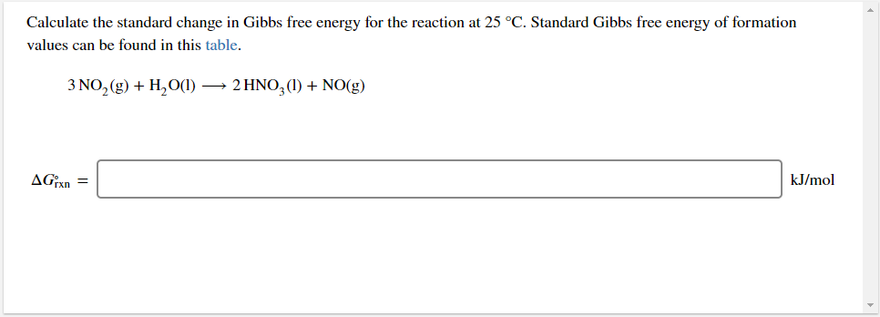Calculate the standard change in Gibbs free energy for the reaction at 25 °C. Standard Gibbs free energy of formation
values can be found in this table.
3 NO, (g) + H,O(1)
→ 2 HNO, (1) + NO(g)
AGxn =
kJ/mol
