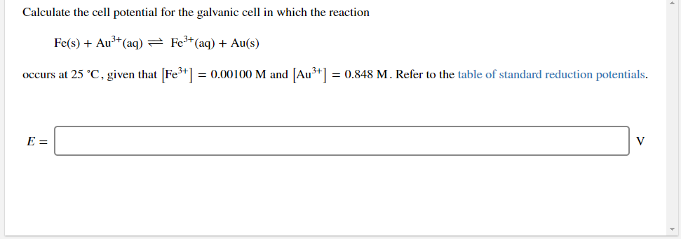 Calculate the cell potential for the galvanic cell in which the reaction
Fe(s) + Au³+(aq) = Fe+(aq) + Au(s)
occurs at 25 °C, given that [Fe+] = 0.00100 M and [Au³+] = 0.848 M. Refer to the table of standard reduction potentials.
E =
V
