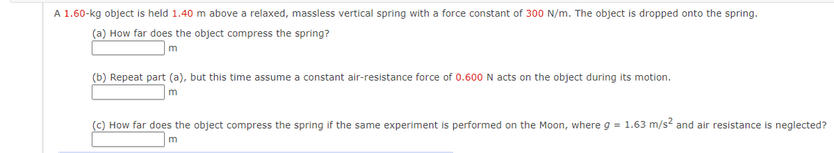 A 1.60-kg object is held 1.40 m above a relaxed, massless vertical spring with a force constant of 300 N/m. The object is dropped onto the spring.
(a) How far does the object compress the spring?
m
(b) Repeat part (a), but this time assume a constant air-resistance force of 0.600 N acts on the object during its motion.
m
(c) How far does the object compress the spring if the same experiment is performed on the Moon, where g = 1.63 m/s and air resistance is neglected?
