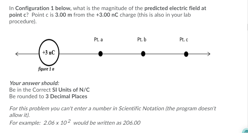 In Configuration 1 below, what is the magnitude of the predicted electric field at
point c? Point c is 3.00 m from the +3.00 nC charge (this is also in your lab
procedure).
Pt. a
Pt. b
Pt. c
+3 nC
figure 1 a
Your answer should:
Be in the Correct SI Units of N/C
Be rounded to 3 Decimal Places
For this problem you can't enter a number in Scientific Notation (the program doesn't
allow it).
For example: 2.06 x 10² would be written as 206.00
