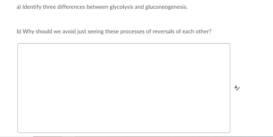 a) Identify three differences between glycolysis and gluconeogenesis.
b) Why should we avoid just seeing these processes of reversals of each other?
