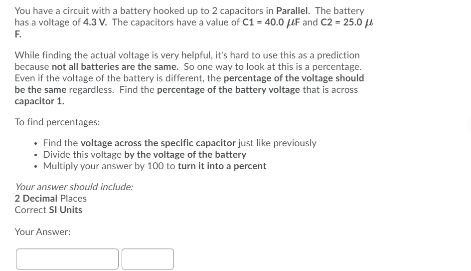 You have a circuit with a battery hooked up to 2 capacitors in Parallel. The battery
has a voltage of 4.3 V. The capacitors have a value of C1 = 40.0 µF and C2 = 25.0 u
F.
While finding the actual voltage is very helpful, it's hard to use this as a prediction
because not all batteries are the same. So one way to look at this is a percentage.
Even if the voltage of the battery is different, the percentage of the voltage should
be the same regardless. Find the percentage of the battery voltage that is across
capacitor 1.
To find percentages:
• Find the voltage across the specific capacitor just like previously
Divide this voltage by the voltage of the battery
• Multiply your answer by 100 to turn it into a percent
Your answer should include:
2 Decimal Places
Correct SI Units
Your Answer:
