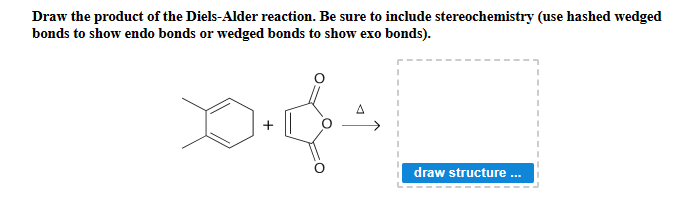 Draw the product of the Diels-Alder reaction. Be sure to include stereochemistry (use hashed wedged
bonds to show endo bonds or wedged bonds to show exo bonds).
draw structure ..

