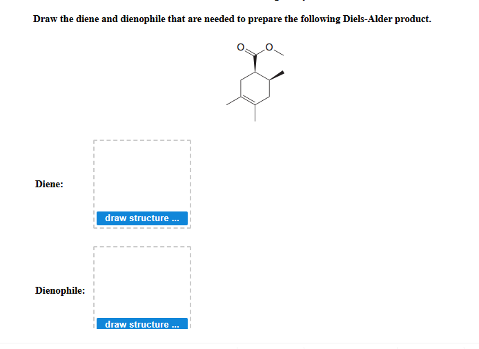 Draw the diene and dienophile that are needed to prepare the following Diels-Alder product.
Diene:
draw structure.
Dienophile:
draw structure ..
