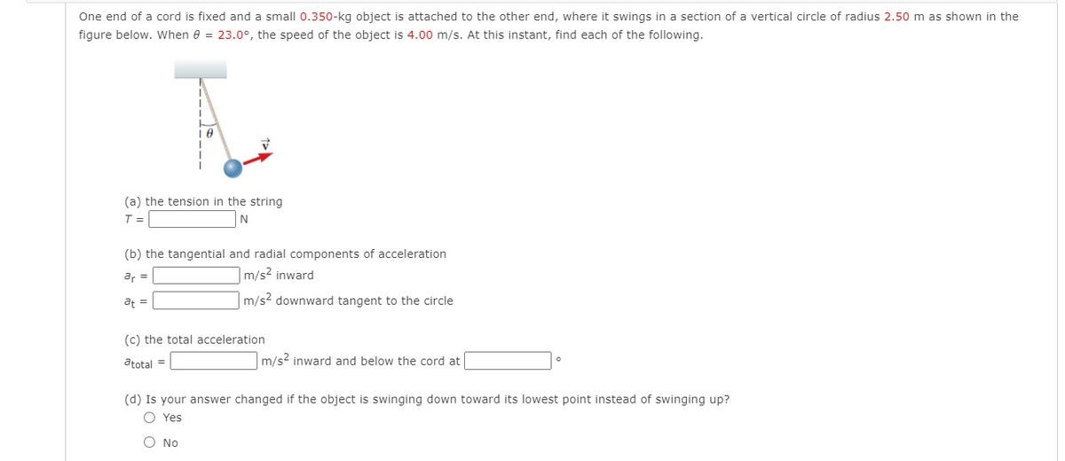 One end of a cord is fixed and a small 0.350-kg object is attached to the other end, where it swings in a section of a vertical circle of radius 2.50 m as shown in the
figure below. When e = 23.0°, the speed of the object is 4.00 m/s. At this instant, find each of the following.
(a) the tension in the string
T =
(b) the tangential and radial components of acceleration
ar =
m/s2 inward
af =
m/s? downward tangent to the circle
(c) the total acceleration
atotal =
m/s2 inward and below the cord at
(d) Is your answer changed if the object is swinging down toward its lowest point instead of swinging up?
O Yes
O No
