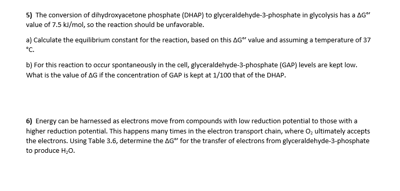 5) The conversion of dihydroxyacetone phosphate (DHAP) to glyceraldehyde-3-phosphate in glycolysis has a AG"
value of 7.5 kJ/mol, so the reaction should be unfavorable.
a) Calculate the equilibrium constant for the reaction, based on this AG" value and assuming a temperature of 37
°C.
b) For this reaction to occur spontaneously in the cell, glyceraldehyde-3-phosphate (GAP) levels are kept low.
What is the value of AG if the concentration of GAP is kept at 1/100 that of the DHAP.
6) Energy can be harnessed as electrons move from compounds with low reduction potential to those with a
higher reduction potential. This happens many times in the electron transport chain, where O, ultimately accepts
the electrons. Using Table 3.6, determine the AG" for the transfer of electrons from glyceraldehyde-3-phosphate
to produce H,0.
