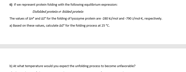 6) If we represent protein folding with the following equilibrium expression:
Unfolded protein z folded protein
The values of AH and AS° for the folding of lysozyme protein are -280 kJ/mol and -790 J/mol-K, respectively.
a) Based on these values, calculate AG° for the folding process at 25 °C.
b) At what temperature would you expect the unfolding process to become unfavorable?
