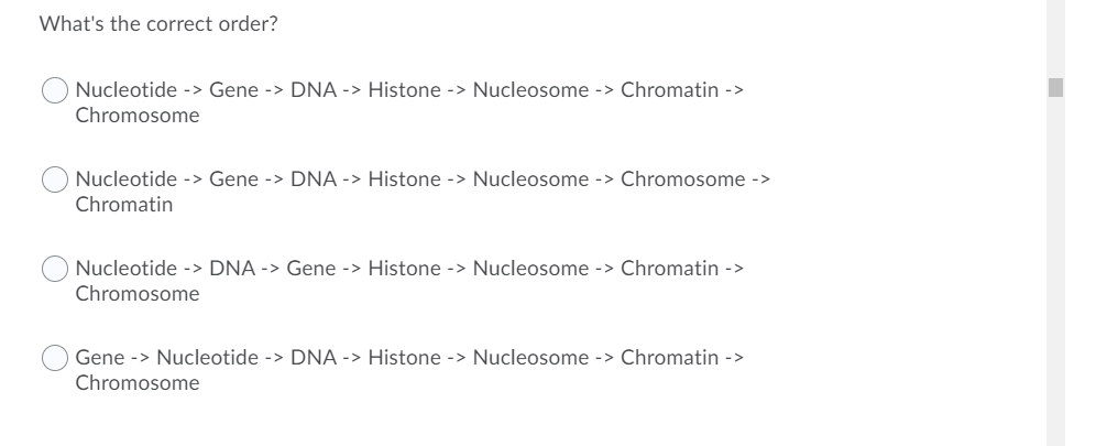What's the correct order?
Nucleotide -> Gene -> DNA -> Histone -> Nucleosome -> Chromatin ->
Chromosome
Nucleotide -> Gene -> DNA -> Histone -> Nucleosome -> Chromosome ->
Chromatin
Nucleotide -> DNA -> Gene -> Histone -> Nucleosome -> Chromatin ->
Chromosome
Gene -> Nucleotide -> DNA -> Histone -> Nucleosome -> Chromatin ->
Chromosome
