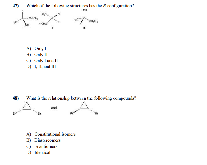 47)
Which of the following structures has the R configuration?
H
он
H,C.
CH,CH,
H,C
H,CH,C
CH,CH,
OH
A) Only I
B) Only II
C) Only I and II
D) I, II, and III
48)
What is the relationship between the following compounds?
and
Br
Br
A) Constitutional isomers
B) Diastereomers
C) Enantiomers
D) Identical
