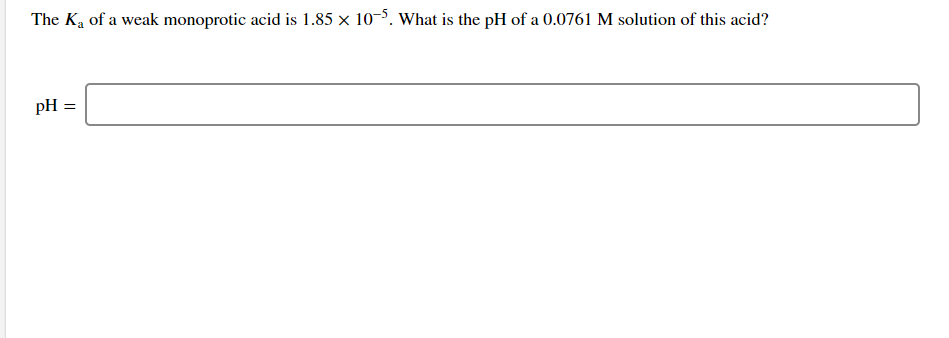 The Ka of a weak monoprotic acid is 1.85 x 10-5. What is the pH of a 0.0761 M solution of this acid?
pH =
