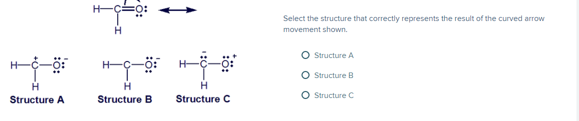 H-Ç
Select the structure that correctly represents the result of the curved arrow
movement shown.
O Structure A
H-
H-C
O Structure B
O Structure C
Structure A
Structure B
Structure C
