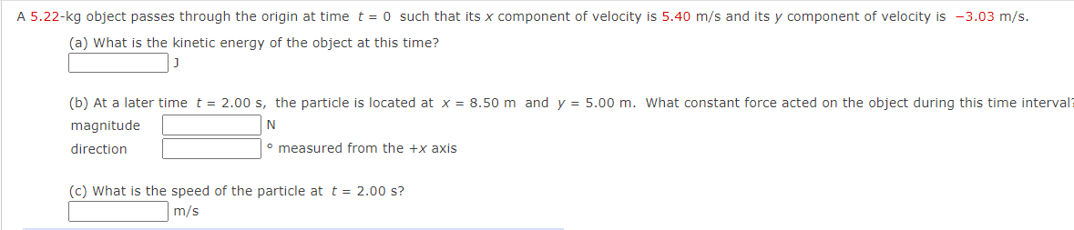 A 5.22-kg object passes through the origin at time t = 0 such that its x component of velocity is 5.40 m/s and its y component of velocity is -3.03 m/s.
(a) What is the kinetic energy of the object at this time?
(b) At a later time t = 2.00 s, the particle is located at x = 8.50 m and y = 5.00 m. What constant force acted on the object during this time interval?
magnitude
N
direction
° measured from the +x axis
(c) What is the speed of the particle at t = 2.00 s?
m/s

