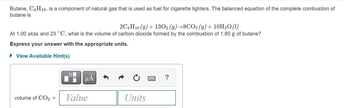 Butane, C4H10, is a component of natural gas that is used as fuel for cigarette lighters. The balanced equation of the complete combustion of
butane is
2C4 H10 (9)+ 1302 (g)→8CO2 (g)+ 10H2O(1)
At 1.00 atm and 23 °C, what is the volume of carbon dioxide formed by the combustion of 1.80 g of butane?
Express your answer with the appropriate units.
• View Available Hint(s)
HẢ
?
volume of CO2
Value
Units
