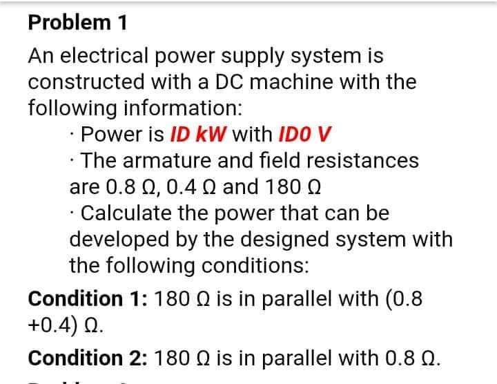 Problem 1
An electrical power supply system is
constructed with a DC machine with the
following information:
Power is ID kW with IDO V
The armature and field resistances
are 0.8 Q, 0.4Q and 180 Q
· Calculate the power that can be
developed by the designed system with
the following conditions:
Condition 1: 180 Q is in parallel with (0.8
+0.4) 0.
Condition 2: 180 Q is in parallel with 0.8 Q.
