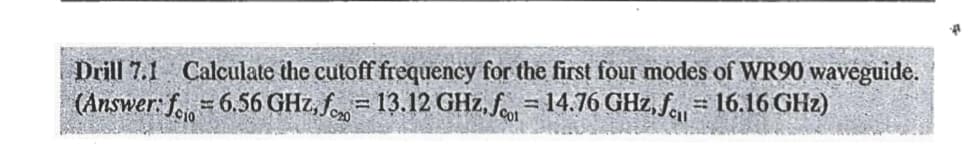 Drill 7.1 Calculate the cutoff frequency for the first four modes of WR90 waveguide.
(Answer: f= 6.56 GHz,f=13.12 GHz, f = 14.76 GHz, 16.16 GHz)