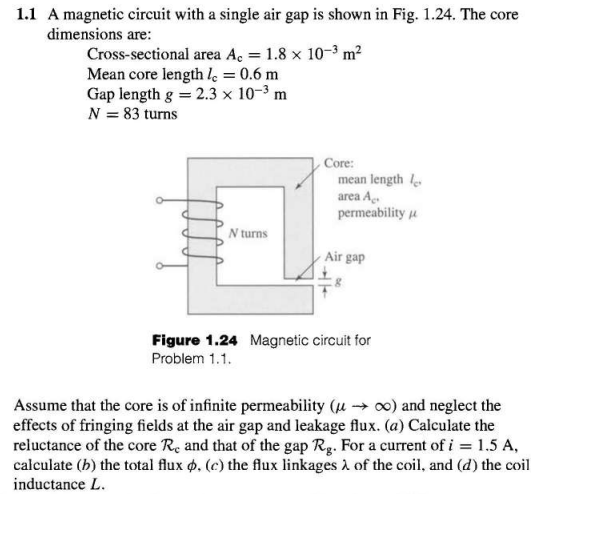 1.1 A magnetic circuit with a single air gap is shown in Fig. 1.24. The core
dimensions are:
Cross-sectional area Ac = 1.8 x 10-³ m²
Mean core length 1 = 0.6 m
Gap length g = 2.3 x 10-³ m
N = 83 turns
N turns
Core:
mean length le
area A.
permeability
Air gap
Figure 1.24 Magnetic circuit for
Problem 1.1.
Assume that the core is of infinite permeability (→ ∞o) and neglect the
effects of fringing fields at the air gap and leakage flux. (a) Calculate the
reluctance of the core Re and that of the gap Rg. For a current of i = 1.5 A,
calculate (b) the total flux p. (c) the flux linkages of the coil, and (d) the coil
inductance L.