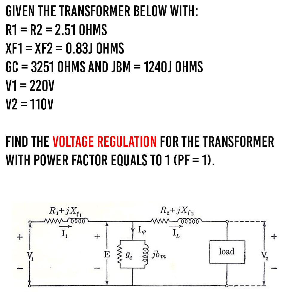GIVEN THE TRANSFORMER BELOW WITH:
R1 R2 = 2.51 OHMS
XF1=XF2 = 0.83J OHMS
GC = 3251 OHMS AND JBM = 1240J OHMS
V1 = 220V
V2 = 110V
FIND THE VOLTAGE REGULATION FOR THE TRANSFORMER
WITH POWER FACTOR EQUALS TO 1 (PF = 1).
+
R₁+jX₁₁
wwwroo
+
Io
elle
R₂+ jX (2
voor
ეხm.
IL
load
+