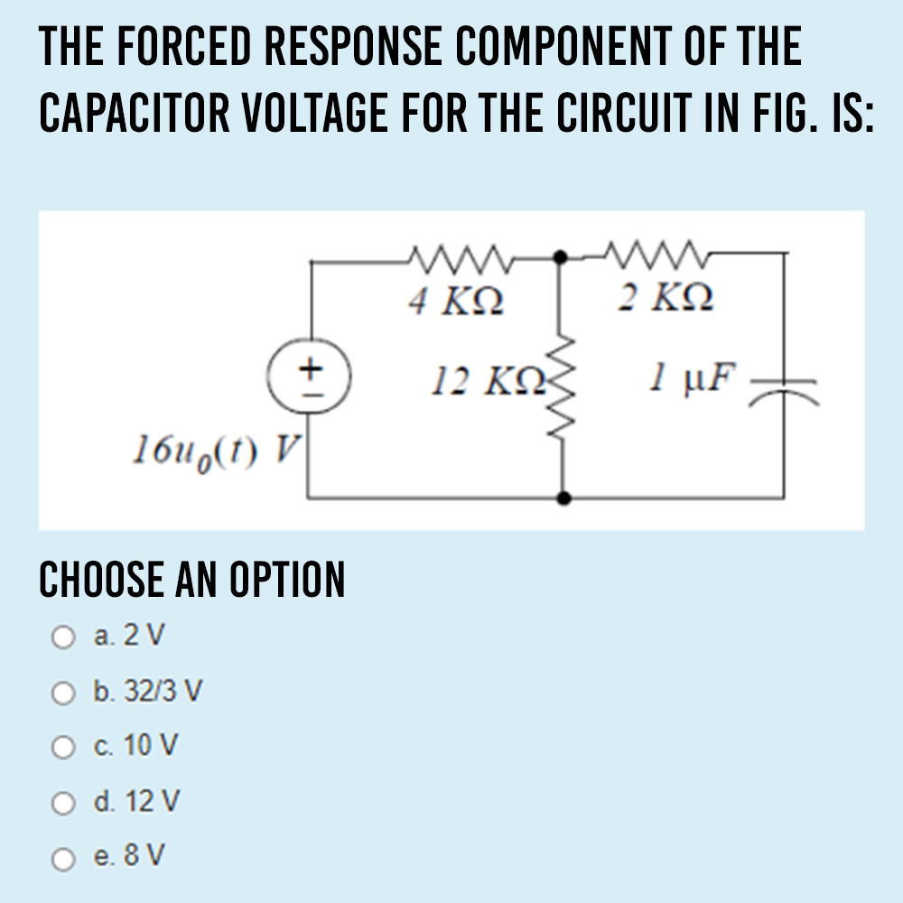 THE FORCED RESPONSE COMPONENT OF THE
CAPACITOR VOLTAGE FOR THE CIRCUIT IN FIG. IS:
4 ΚΩ
2 ΚΩ
12 KQ²
1 μF
16u,(1) V
CHOOSE AN OPTION
О а. 2V
b. 32/3 V
О с. 10 V
O d. 12 V
O e. 8 V

