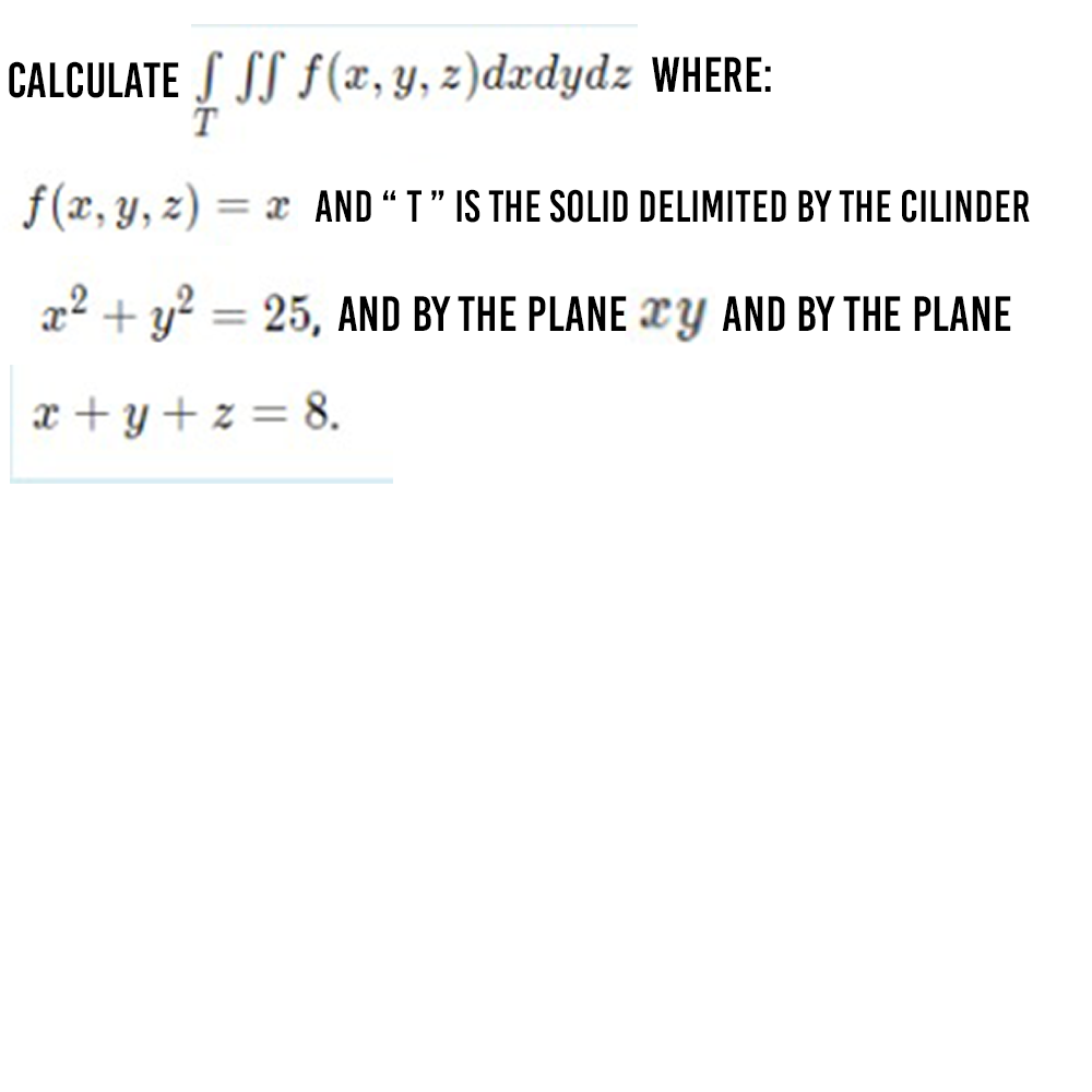 CALCULATE S SS F(x, y, z)dxdydz WHERE:
T
f(x, y, z)
= x AND "T" IS THE SOLID DELIMITED BY THE CILINDER
x2 + y? = 25, AND BY THE PLANE XY AND BY THE PLANE
x +y + z = 8.
