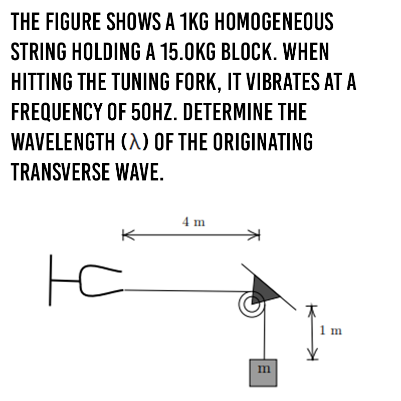 THE FIGURE SHOWS A 1KG HOMOGENEOUS
STRING HOLDING A 15.0KG BLOCK. WHEN
HITTING THE TUNING FORK, IT VIBRATES AT A
FREQUENCY OF 5OHZ. DETERMINE THE
WAVELENGTH (A) OF THE ORIGINATING
TRANSVERSE WAVE.
4 m
K
to
1 m
