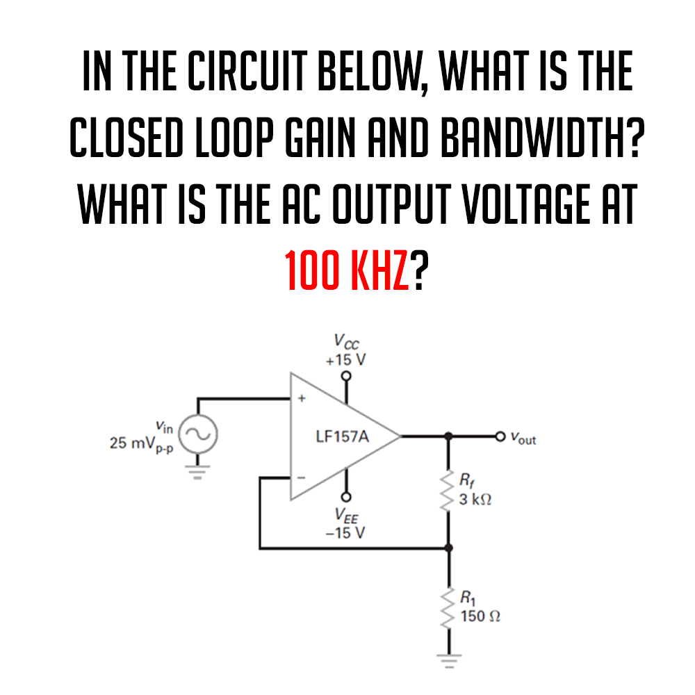 IN THE CIRCUIT BELOW, WHAT IS THE
CLOSED LOOP GAIN AND BANDWIDTH?
WHAT IS THE AC OUTPUT VOLTAGE AT
100 KHZ?
Vin
25 mVp-p
Vcc
+15 V
LF157A
VEE
-15 V
R₁
3 ΚΩ
R₁
150 Ω
Vout