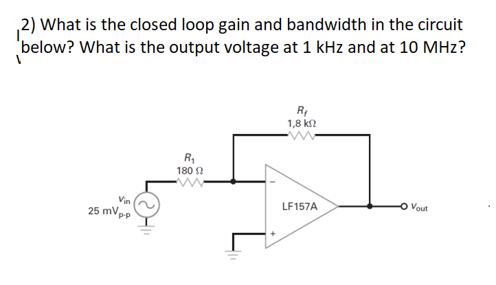 2) What is the closed loop gain and bandwidth in the circuit
below? What is the output voltage at 1 kHz and at 10 MHz?
1
Vin
25 mVp
P-p
R₁
180 Ω
+
Rf
1,8 ΚΩ
LF157A
Vout