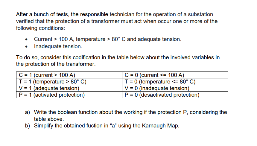 After a bunch of tests, the responsible technician for the operation of a substation
verified that the protection of a transformer must act when occur one or more of the
following conditions:
Current > 100 A, temperature > 80° C and adequate tension.
• Inadequate tension.
To do so, consider this codification in the table below about the involved variables in
the protection of the transformer.
C = 1 (current > 100 A)
T = 1 (temperature > 80° C)
V = 1 (adequate tension)
P = 1 (activated protection)
C = 0 (current <= 100 A)
T = 0 (temperature <= 80° C)
V = 0 (inadequate tension)
P = 0 (desactivated protection)
a) Write the boolean function about the working if the protection P, considering the
table above.
b) Simplify the obtained fuction in "a" using the Karnaugh Map.
