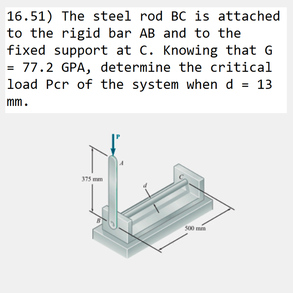 16.51) The steel rod BC is attached
to the rigid bar AB and to the
fixed support at C. Knowing that G
= 77.2 GPA, determine the critical
load Pcr of the system when d = 13
mm.
375 mm
500 mm
