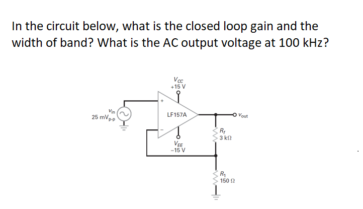 In the circuit below, what is the closed loop gain and the
width of band? What is the AC output voltage at 100 kHz?
Vin
25 mVp
p-p
Vcc
+15 V
LF157A
VEE
-15 V
R₁
3 ΚΩ
R₁
150 Ω
Vout