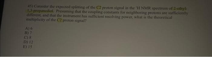 45) Consider the expected splitting of the C2 proton signal in the 'H NMR spectrum of 2-ethyl-
1,3-propanediol. Presuming that the coupling constants for neighboring protons are sufficiently
different, and that the instrument has sufficient resolving power, what is the theoretical
multiplicity of the C2 proton signal?
A) 6
B) 7
C) 8
D) 12
E) 15