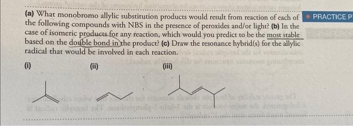 (a) What monobromo allylic substitution products would result from reaction of each of PRACTICE P
the following compounds with NBS in the presence of peroxides and/or light? (b) In the
case of isomeric products for any reaction, which would you predict to be the most stable
based on the double bond in the product? (c) Draw the resonance hybrid(s) for the allylic
radical that would be involved in each reaction.
(i)
(ii)
V
dil....
(iii)
oily