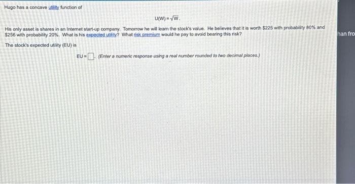 Hugo has a concave ubility function of
U(W)=√W.
His only asset is shares in an Internet start-up company. Tomorrow he will learn the stock's value. He belleves that it is worth $225 with probability 80% and
$256 with probability 20%. What is his expected utsty? What risk premium would he pay to avoid bearing this risk?
The stock's expected utility (EU) is
EU = (Enter a numeric response using a real number rounded to two decimal places.)
han fro