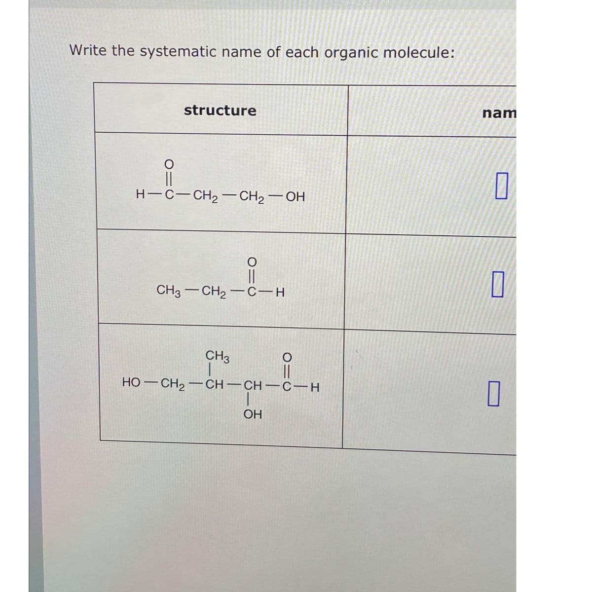 Write the systematic name of each organic molecule:
O=
structure
H-C-CH₂-CH₂-OH
O=C
CH3–CH2−C-H
CH3
HỌ—CH2–CH–CH-CH
OH
O
nam
П
0