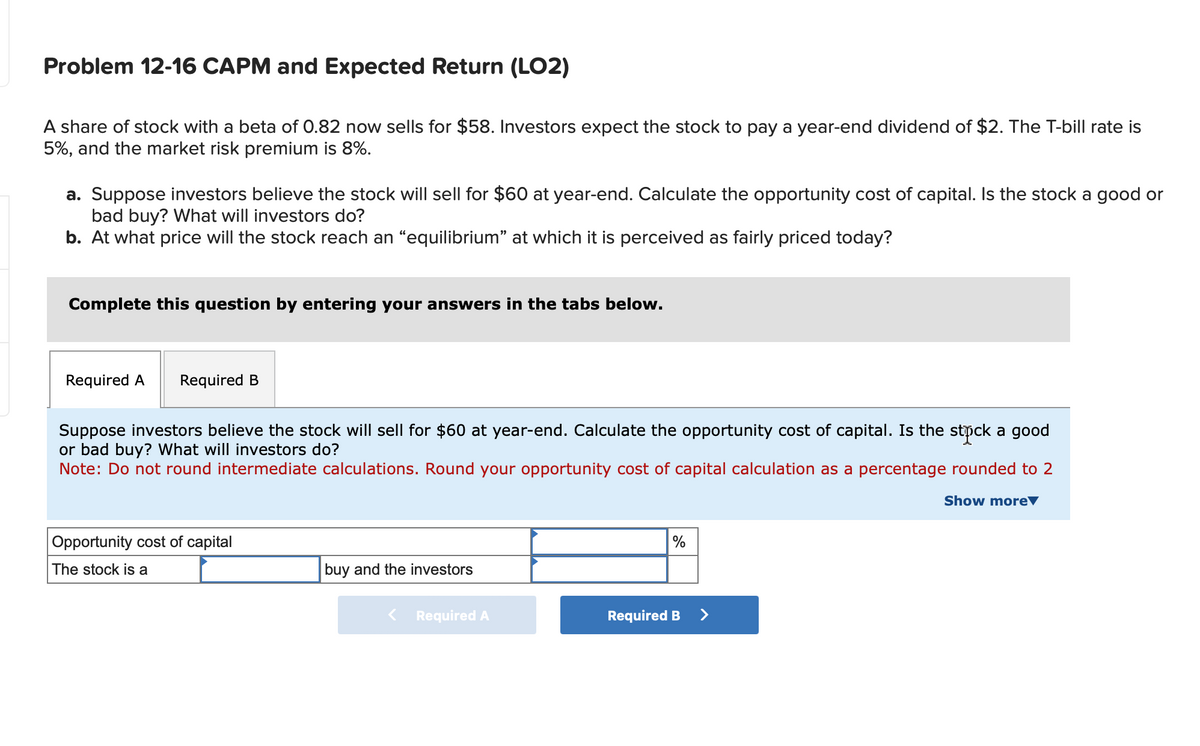 Problem 12-16 CAPM and Expected Return (LO2)
A share of stock with a beta of 0.82 now sells for $58. Investors expect the stock to pay a year-end dividend of $2. The T-bill rate is
5%, and the market risk premium is 8%.
a. Suppose investors believe the stock will sell for $60 at year-end. Calculate the opportunity cost of capital. Is the stock a good or
bad buy? What will investors do?
b. At what price will the stock reach an “equilibrium” at which it is perceived as fairly priced today?
Complete this question by entering your answers in the tabs below.
Required A Required B
Suppose investors believe the stock will sell for $60 at year-end. Calculate the opportunity cost of capital. Is the stock a good
or bad buy? What will investors do?
Note: Do not round intermediate calculations. Round your opportunity cost of capital calculation as a percentage rounded to 2
Opportunity cost of capital
The stock is a
buy and the investors
< Required A
%
Required B
>
Show more